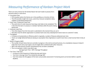 21
Measuring Performance of Kanban Project Work
There are many choices for the Kanban Board. But each needs to possess the 6
elements above in some form.
§ Cumulative Flow
o CFD visualizes where the Stories are in the workflow as a function of time.
o The CFD provides insight into issues, cycle time, forecast completion dates,
visibility to identifying bottlenecks.
§ Cycle Time / Production Lead Time
o The cycle time of a task measures how long a task takes to be completed. This
is the time the task is in process in a Kanban Swimlane while the work is being
performed.
§ Customer Lead Time
o Time that elapses from the time work is submitted to the moment they can use it.
o Describes how the whole organization or product team (not only a development team) reacts to customer's needs.
§ Throughput
o A measure of productivity or efficiency which is typically a number of features delivered over time.
o Teams can weigh delivered features basing on assumption that a big feature is worth more than a small one but that's tricky at
best.
§ Work in Progress (WIP)
o The number of work items that are currently in progress in the end-to-end work process. As a standalone measure it doesn't
make that much sense, but it gives a lot of insight when combined with other measures.
o WIP is the total amount of work committed but has not been completed.
o This is an example is Little's Law which says:
Average Cycle Time = WIP / Average Throughput
§ Tact Time / Takt Time
o A measure of the frequency of delivering new work items.
o Tact time is Average Cycle Time divided by Average WIP.
o Tact Time states the throughput of the team and provides assessment if remaining work can be done before a specific
deadline.
 