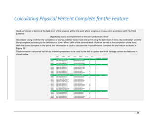 24
Calculating Physical Percent Complete for the Feature
Work performed in Sprints at the Agile level of the program will be the point where progress is measured in accordance with EIA-748-C
guidance
Objectively assess accomplishment at the work performance level
This means taking credit for the completion of Stories and their Tasks inside the Sprint using the Definition of Done. No credit taken until the
Story completes according to the Definition of Done. When 100% of the planned Work Effort are earned at the completion of the Story.
With the Stories complete in the Sprint, this information is used to calculate the Physical Percent Complete for the Feature as shown in
Figure 10
This information is exported by Rally to an Excel spreadsheet to be used by the IMS to update the Work Package contain the Features as
shown below
 