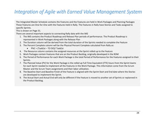 28
Integration of Agile with Earned Value Management System
The Integrated Master Schedule contains the Features and the Features are held in Work Packages and Planning Packages
These Features are One-for-One with the Features held in Rally. The Features in Rally have Stories and Tasks assigned to
specific Sprints.
This is shown on Page 31.
There are several important aspects to connecting Rally data with the IMS
1. The IMS contains the Product Roadmap and Release Plan periods of performance. The Product Roadmap is
represented in Work Packages along with the Release Plan
2. The Duration column will be derived from the total duration of the Sprints needed to complete the Feature
3. The Percent Complete column will be the Physical Percent Complete calculated from Rally as:
• P%C = (TaskEst – TO DO)/ TaskEst
4. The Resource column contains the assigned resources at the Sprint rolled up to the Feature
5. Work Packages contain Features that are on the Product Backlog, originally developed in the ROM
6. The Period of Performance for each Work Package is the total Period of Performance for the Features assigned to their
Sprints.
7. The Planned Value (PV) for the Work Package is the rolled up Full Time Equivalent (FTE) hours from the Sprint teams
for each Sprint needed to implement all the Features in the Work Package. This information come from the Scrum
Master and the Scrum Team assignments and their labor utilization.
8. The Baseline Start and Baseline Finish of the Feature is aligned with the Sprint Start and End date where the Stories
are developed to implement the Sprint.
9. The Actual Start and Actual End will only be different if the Feature is moved to another set of Sprints or replanned in
the Product Backlog.
 