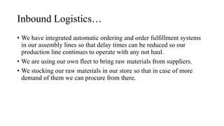 Inbound Logistics…
• We have integrated automatic ordering and order fulfillment systems
in our assembly lines so that delay times can be reduced so our
production line continues to operate with any not haul.
• We are using our own fleet to bring raw materials from suppliers.
• We stocking our raw materials in our store so that in case of more
demand of them we can procure from there.
 
