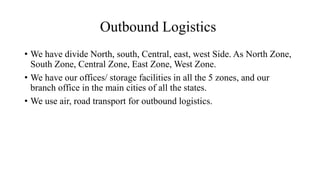Outbound Logistics
• We have divide North, south, Central, east, west Side. As North Zone,
South Zone, Central Zone, East Zone, West Zone.
• We have our offices/ storage facilities in all the 5 zones, and our
branch office in the main cities of all the states.
• We use air, road transport for outbound logistics.
 