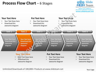 Process Flow Chart – 6 Stages


Your Text Here                              Put Text Here                       Your Text Here
•    Your Text Goes here               •      Your Text Goes here               •      Your Text Goes here
•    Download this                     •      Download this                     •      Download this
     awesome diagram                          awesome diagram                          awesome diagram


       Text 1              Text 2                 Text 3               Text 4                Text 5              Text 6


     Your Text here        Your Text here        Your Text here       Your Text here         Your Text here      Your Text here
     Download this         Download this         Download this        Download this          Download this       Download this
     awesome               awesome               awesome              awesome                awesome             awesome
     diagram               diagram               diagram              diagram                diagram             diagram




                      Your Text Here                              Put Text Here                           Your Text Here
                  •     Your Text Goes here                   •     Your Text Goes here                  •    Your Text Goes here
                  •     Download this                         •     Download this                        •    Download this
                        awesome diagram                             awesome diagram                           awesome diagram



                                                                                                                       Your Logo
 