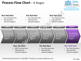 Process Flow Chart – 6 Stages


Your Text Here                              Put Text Here                       Your Text Here
•    Your Text Goes here               •      Your Text Goes here               •      Your Text Goes here
•    Download this                     •      Download this                     •      Download this
     awesome diagram                          awesome diagram                          awesome diagram


       Text 1              Text 2                 Text 3               Text 4                Text 5              Text 6


     Your Text here        Your Text here        Your Text here       Your Text here         Your Text here      Your Text here
     Download this         Download this         Download this        Download this          Download this       Download this
     awesome               awesome               awesome              awesome                awesome             awesome
     diagram               diagram               diagram              diagram                diagram             diagram




                      Your Text Here                              Put Text Here                           Your Text Here
                  •     Your Text Goes here                   •     Your Text Goes here                  •    Your Text Goes here
                  •     Download this                         •     Download this                        •    Download this
                        awesome diagram                             awesome diagram                           awesome diagram



                                                                                                                       Your Logo
 