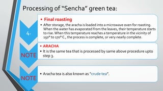 Processing of “Sencha” green tea:
4.
• Final roasting
• After storage, the aracha is loaded into a microwave oven for roasting.
When the water has evaporated from the leaves, their temperature starts
to rise. When this temperature reaches a temperature in the vicinity of
150° to 170° C., the process is complete, or very nearly complete.
NOTE
• ARACHA
• It is the same tea that is processed by same above procedure upto
step 3.
NOTE
• Aracha tea is also known as “crude tea”.
 