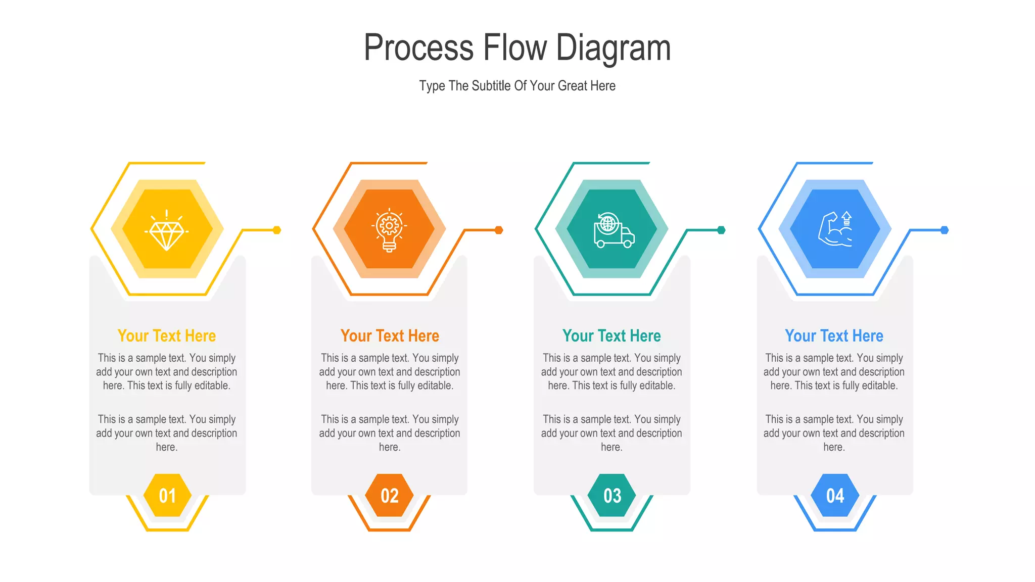 Type The Subtitle Of Your Great Here
Process Flow Diagram
01
This is a sample text. You simply
add your own text and description
here. This text is fully editable.
Your Text Here
02
This is a sample text. You simply
add your own text and description
here. This text is fully editable.
Your Text Here
03
This is a sample text. You simply
add your own text and description
here. This text is fully editable.
Your Text Here
04
This is a sample text. You simply
add your own text and description
here. This text is fully editable.
Your Text Here
This is a sample text. You simply
add your own text and description
here.
This is a sample text. You simply
add your own text and description
here.
This is a sample text. You simply
add your own text and description
here.
This is a sample text. You simply
add your own text and description
here.
 