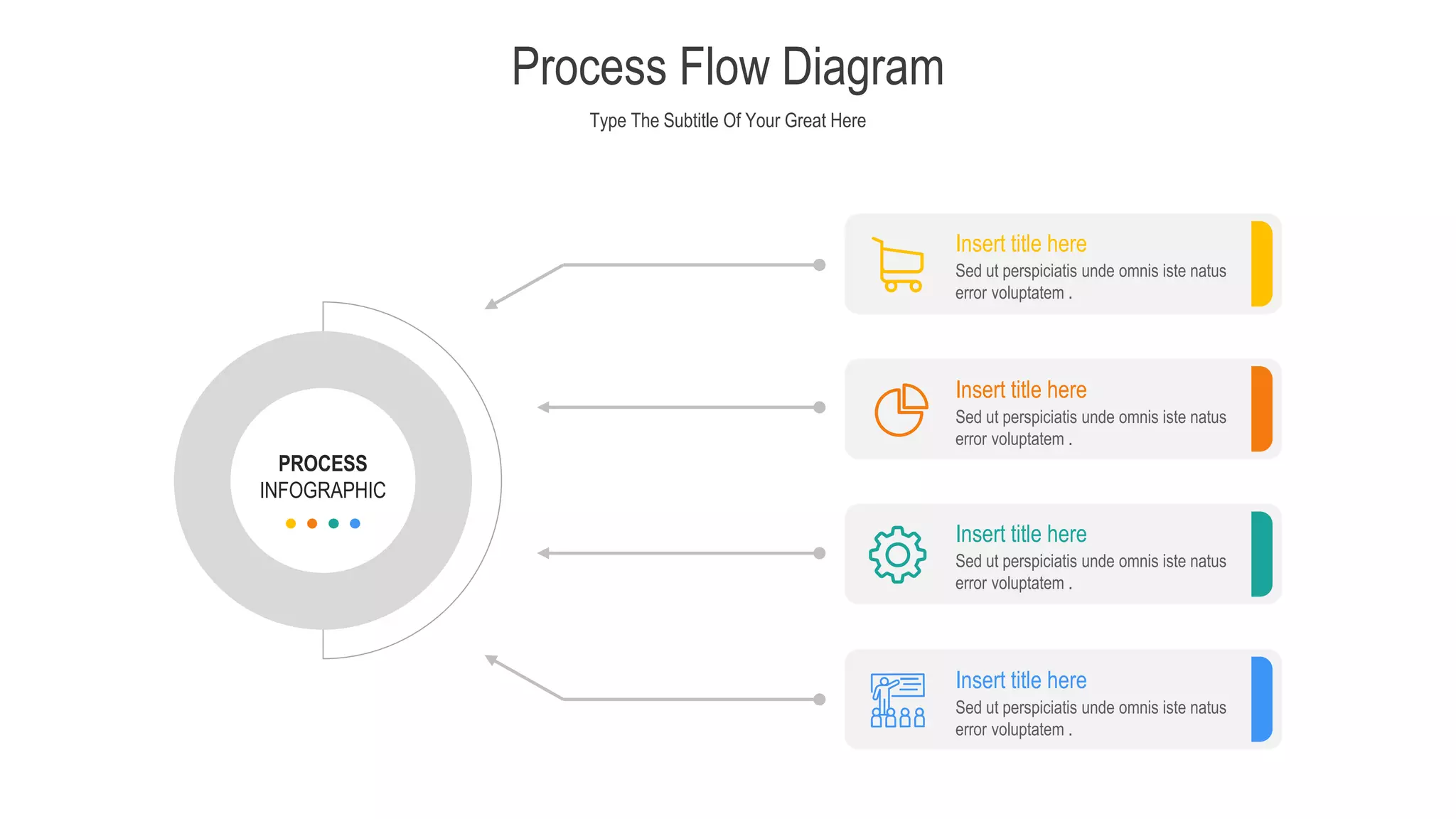 Type The Subtitle Of Your Great Here
Process Flow Diagram
PROCESS
INFOGRAPHIC
Sed ut perspiciatis unde omnis iste natus
error voluptatem .
Insert title here
Sed ut perspiciatis unde omnis iste natus
error voluptatem .
Insert title here
Sed ut perspiciatis unde omnis iste natus
error voluptatem .
Insert title here
Sed ut perspiciatis unde omnis iste natus
error voluptatem .
Insert title here
 