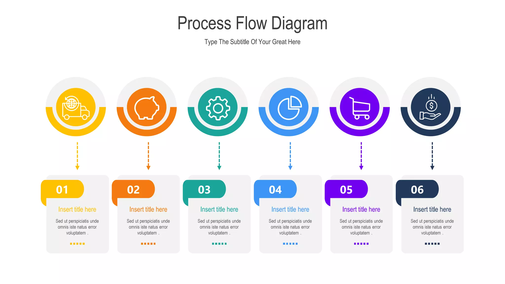 Type The Subtitle Of Your Great Here
Process Flow Diagram
03 04
02
01 05 06
Sed ut perspiciatis unde
omnis iste natus error
voluptatem .
Insert title here
Sed ut perspiciatis unde
omnis iste natus error
voluptatem .
Insert title here
Sed ut perspiciatis unde
omnis iste natus error
voluptatem .
Insert title here
Sed ut perspiciatis unde
omnis iste natus error
voluptatem .
Insert title here
Sed ut perspiciatis unde
omnis iste natus error
voluptatem .
Insert title here
Sed ut perspiciatis unde
omnis iste natus error
voluptatem .
Insert title here
 