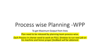 Process wise Planning -WPP
To get Maximum Output from lines
Plan need to be released by planning team process-wise.
Each Process In charge need to work on PULL Strategy to run next job on
his machine and hence proper feedback will be obtained.
 