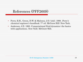 References (PFF260S)
• Perry, R.H., Green, D.W. & Maloney, J.O. (eds). 1998. Perry’s
chemical engineer’s handbook. 7th ed. McGraw Hill: New York.
• Anderson, J.D. 1995. Computational fluid dynamics: the basics
with applications. New York: McGraw-Hill.
19
Dr B. Godongwana, Semester 1 2020
 