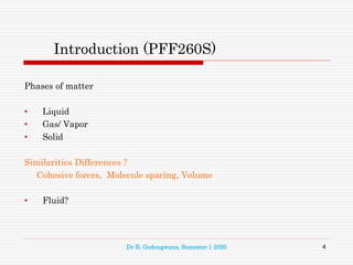 Introduction (PFF260S)
Phases of matter
• Liquid
• Gas/ Vapor
• Solid
Similarities Differences ?
Cohesive forces, Molecule spacing, Volume
• Fluid?
4
Dr B. Godongwana, Semester 1 2020
 