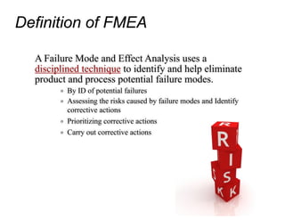Definition of FMEA
A Failure Mode and Effect Analysis uses a
disciplined technique to identify and help eliminate
product and process potential failure modes.
o By ID of potential failures
o Assessing the risks caused by failure modes and Identify
corrective actions
o Prioritizing corrective actions
o Carry out corrective actions
 