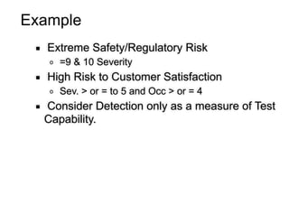 Example
▪ Extreme Safety/Regulatory Risk
o =9 & 10 Severity
▪ High Risk to Customer Satisfaction
o Sev. > or = to 5 and Occ > or = 4
▪ Consider Detection only as a measure of Test
Capability.
 