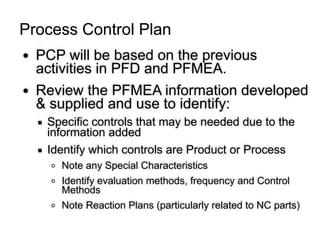 ● PCP will be based on the previous
activities in PFD and PFMEA.
● Review the PFMEA information developed
& supplied and use to identify:
▪ Specific controls that may be needed due to the
information added
▪ Identify which controls are Product or Process
o Note any Special Characteristics
o Identify evaluation methods, frequency and Control
Methods
o Note Reaction Plans (particularly related to NC parts)
Process Control Plan
 