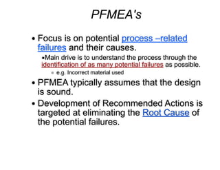 PFMEA's
!
● Focus is on potential process –related
failures and their causes.
▪Main drive is to understand the process through the
identification of as many potential failures as possible.
o e.g. Incorrect material used
● PFMEA typically assumes that the design
is sound.
● Development of Recommended Actions is
targeted at eliminating the Root Cause of
the potential failures.
 