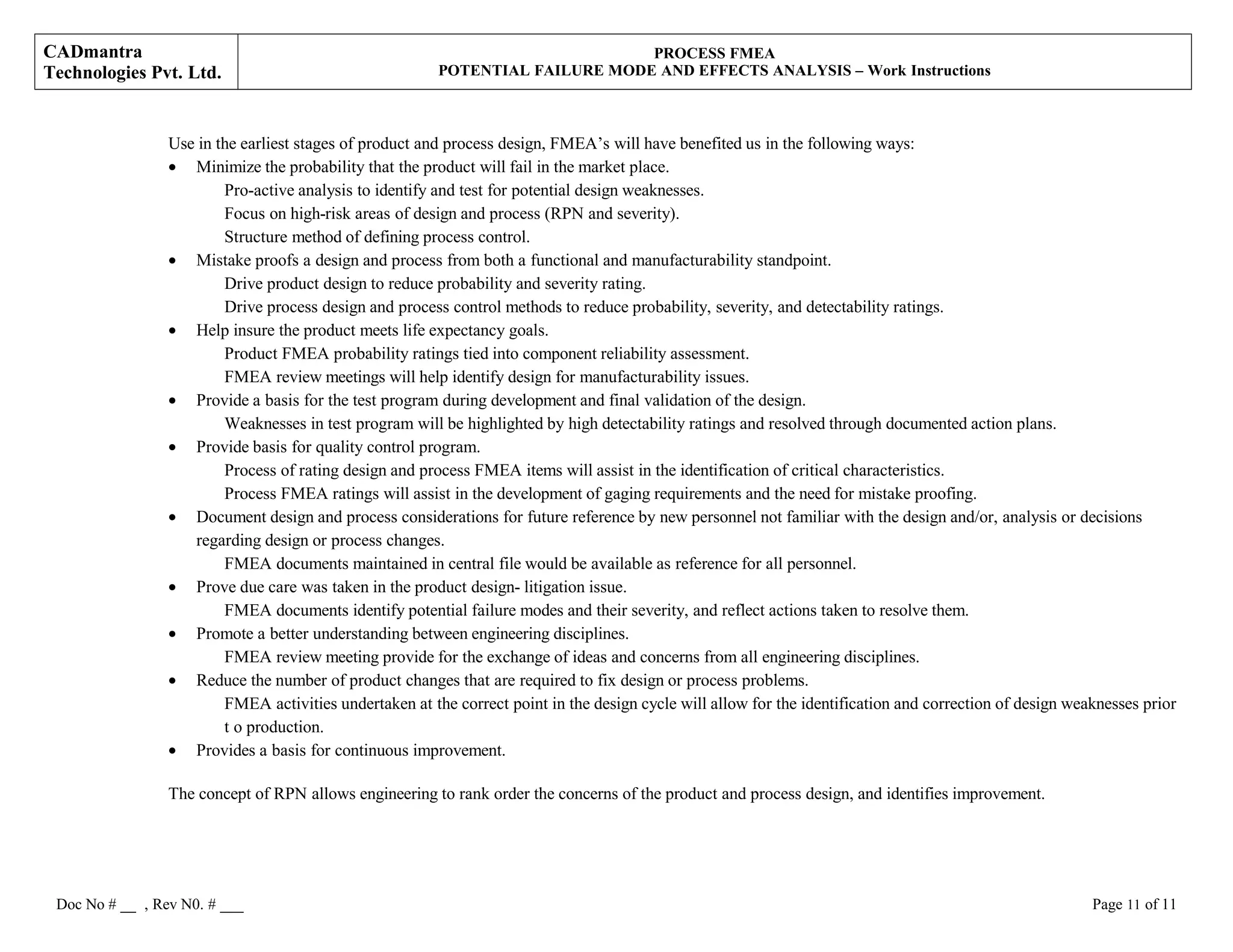 CADmantra
Technologies Pvt. Ltd.
PROCESS FMEA
POTENTIAL FAILURE MODE AND EFFECTS ANALYSIS – Work Instructions
Use in the earliest stages of product and process design, FMEA’s will have benefited us in the following ways:
• Minimize the probability that the product will fail in the market place.
Pro-active analysis to identify and test for potential design weaknesses.
Focus on high-risk areas of design and process (RPN and severity).
Structure method of defining process control.
• Mistake proofs a design and process from both a functional and manufacturability standpoint.
Drive product design to reduce probability and severity rating.
Drive process design and process control methods to reduce probability, severity, and detectability ratings.
• Help insure the product meets life expectancy goals.
Product FMEA probability ratings tied into component reliability assessment.
FMEA review meetings will help identify design for manufacturability issues.
• Provide a basis for the test program during development and final validation of the design.
Weaknesses in test program will be highlighted by high detectability ratings and resolved through documented action plans.
• Provide basis for quality control program.
Process of rating design and process FMEA items will assist in the identification of critical characteristics.
Process FMEA ratings will assist in the development of gaging requirements and the need for mistake proofing.
• Document design and process considerations for future reference by new personnel not familiar with the design and/or, analysis or decisions
regarding design or process changes.
FMEA documents maintained in central file would be available as reference for all personnel.
• Prove due care was taken in the product design- litigation issue.
FMEA documents identify potential failure modes and their severity, and reflect actions taken to resolve them.
• Promote a better understanding between engineering disciplines.
FMEA review meeting provide for the exchange of ideas and concerns from all engineering disciplines.
• Reduce the number of product changes that are required to fix design or process problems.
FMEA activities undertaken at the correct point in the design cycle will allow for the identification and correction of design weaknesses prior
t o production.
• Provides a basis for continuous improvement.
The concept of RPN allows engineering to rank order the concerns of the product and process design, and identifies improvement.
Doc No # __ , Rev N0. # ___ Page 11 of 11
 