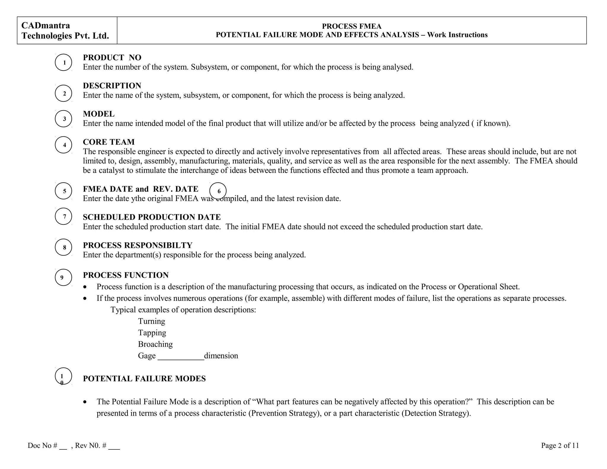 CADmantra
Technologies Pvt. Ltd.
PROCESS FMEA
POTENTIAL FAILURE MODE AND EFFECTS ANALYSIS – Work Instructions
PRODUCT NO
Enter the number of the system. Subsystem, or component, for which the process is being analysed.
DESCRIPTION
Enter the name of the system, subsystem, or component, for which the process is being analyzed.
MODEL
Enter the name intended model of the final product that will utilize and/or be affected by the process being analyzed ( if known).
CORE TEAM
The responsible engineer is expected to directly and actively involve representatives from all affected areas. These areas should include, but are not
limited to, design, assembly, manufacturing, materials, quality, and service as well as the area responsible for the next assembly. The FMEA should
be a catalyst to stimulate the interchange of ideas between the functions effected and thus promote a team approach.
FMEA DATE and REV. DATE
Enter the date ythe original FMEA was compiled, and the latest revision date.
SCHEDULED PRODUCTION DATE
Enter the scheduled production start date. The initial FMEA date should not exceed the scheduled production start date.
PROCESS RESPONSIBILTY
Enter the department(s) responsible for the process being analyzed.
PROCESS FUNCTION
• Process function is a description of the manufacturing processing that occurs, as indicated on the Process or Operational Sheet.
• If the process involves numerous operations (for example, assemble) with different modes of failure, list the operations as separate processes.
Typical examples of operation descriptions:
Turning
Tapping
Broaching
Gage ___________dimension
POTENTIAL FAILURE MODES
• The Potential Failure Mode is a description of “What part features can be negatively affected by this operation?” This description can be
presented in terms of a process characteristic (Prevention Strategy), or a part characteristic (Detection Strategy).
Doc No # __ , Rev N0. # ___ Page 2 of 11
2
1
3
4
5
7
8
9
1
0
6
 