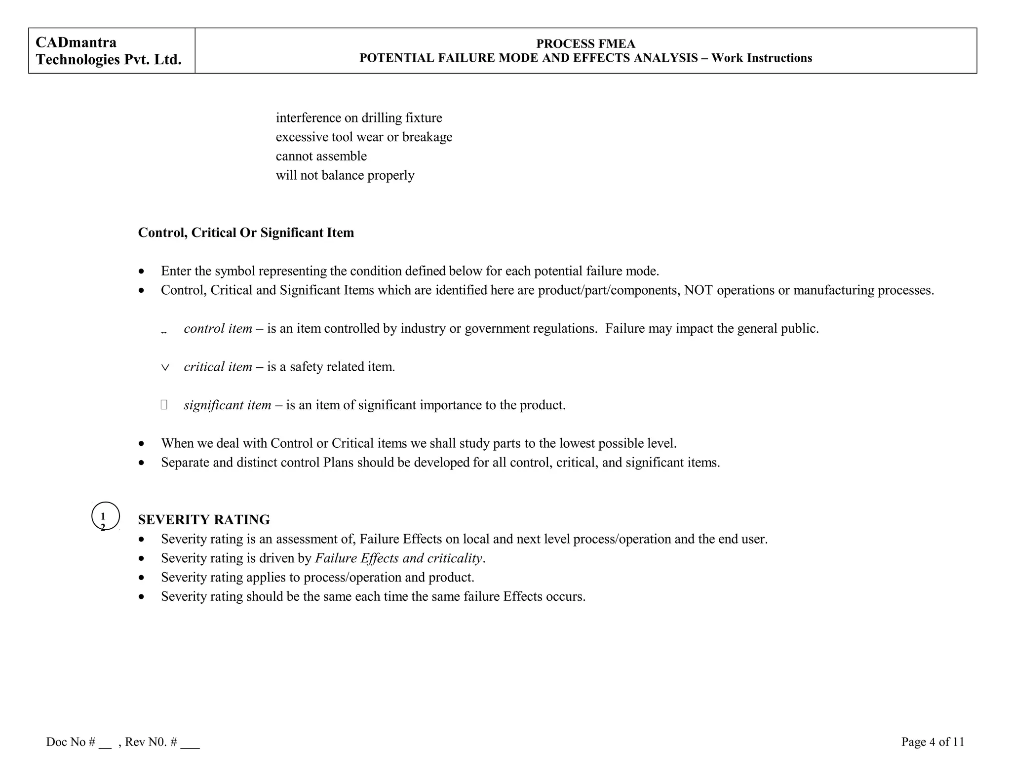 CADmantra
Technologies Pvt. Ltd.
PROCESS FMEA
POTENTIAL FAILURE MODE AND EFFECTS ANALYSIS – Work Instructions
interference on drilling fixture
excessive tool wear or breakage
cannot assemble
will not balance properly
Control, Critical Or Significant Item
• Enter the symbol representing the condition defined below for each potential failure mode.
• Control, Critical and Significant Items which are identified here are product/part/components, NOT operations or manufacturing processes.
 control item – is an item controlled by industry or government regulations. Failure may impact the general public.
∨ critical item – is a safety related item.
 significant item – is an item of significant importance to the product.
• When we deal with Control or Critical items we shall study parts to the lowest possible level.
• Separate and distinct control Plans should be developed for all control, critical, and significant items.
SEVERITY RATING
• Severity rating is an assessment of, Failure Effects on local and next level process/operation and the end user.
• Severity rating is driven by Failure Effects and criticality.
• Severity rating applies to process/operation and product.
• Severity rating should be the same each time the same failure Effects occurs.
Doc No # __ , Rev N0. # ___ Page 4 of 11
1
2
 