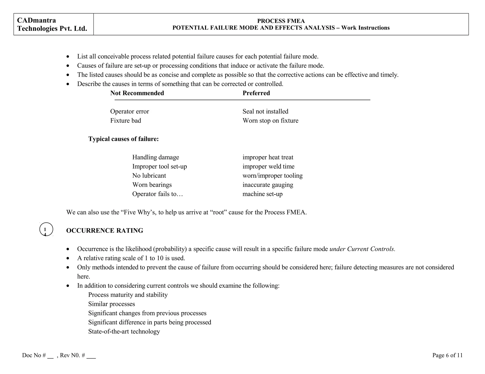 CADmantra
Technologies Pvt. Ltd.
PROCESS FMEA
POTENTIAL FAILURE MODE AND EFFECTS ANALYSIS – Work Instructions
• List all conceivable process related potential failure causes for each potential failure mode.
• Causes of failure are set-up or processing conditions that induce or activate the failure mode.
• The listed causes should be as concise and complete as possible so that the corrective actions can be effective and timely.
• Describe the causes in terms of something that can be corrected or controlled.
Not Recommended Preferred
Operator error Seal not installed
Fixture bad Worn stop on fixture
Typical causes of failure:
Handling damage improper heat treat
Improper tool set-up improper weld time
No lubricant worn/improper tooling
Worn bearings inaccurate gauging
Operator fails to… machine set-up
We can also use the “Five Why’s, to help us arrive at “root” cause for the Process FMEA.
OCCURRENCE RATING
• Occurrence is the likelihood (probability) a specific cause will result in a specific failure mode under Current Controls.
• A relative rating scale of 1 to 10 is used.
• Only methods intended to prevent the cause of failure from occurring should be considered here; failure detecting measures are not considered
here.
• In addition to considering current controls we should examine the following:
Process maturity and stability
Similar processes
Significant changes from previous processes
Significant difference in parts being processed
State-of-the-art technology
Doc No # __ , Rev N0. # ___ Page 6 of 11
1
4
 