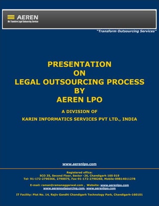 “Transform Outsourcing Services”




       PRESENTATION
            ON
LEGAL OUTSOURCING PROCESS
            BY
         AEREN LPO
                              A DIVISION OF
   KARIN INFORMATICS SERVICES PVT LTD., INDIA




                              www.aerenlpo.com

                                Registered office:
               SCO 35, Second Floor, Sector -26, Chandigarh 160 019
    Tel- 91-172-2790366, 2790075, Fax-91-172-2790260, Mobile-09814011278

         E-mail: raman@ramanaggarwal.com , Website: www.aerenlpo.com
                  www.aerenoutsourcing.com, www.aerenbpo.com

IT Facility: Plot No. 14, Rajiv Gandhi Chandigarh Technology Park, Chandigarh-160101
     www.aerenlpo.com                                                          1
 
