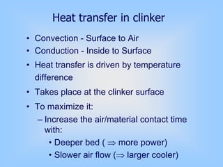• Convection - Surface to Air
• Conduction - Inside to Surface
• Heat transfer is driven by temperature
difference
• Takes place at the clinker surface
• To maximize it:
– Increase the air/material contact time
with:
• Deeper bed ( ⇒ more power)
• Slower air flow (⇒ larger cooler)
Heat transfer in clinker
 