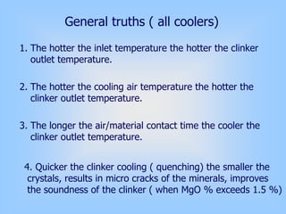 1. The hotter the inlet temperature the hotter the clinker
outlet temperature.
2. The hotter the cooling air temperature the hotter the
clinker outlet temperature.
3. The longer the air/material contact time the cooler the
clinker outlet temperature.
General truths ( all coolers)
4. Quicker the clinker cooling ( quenching) the smaller the
crystals, results in micro cracks of the minerals, improves
the soundness of the clinker ( when MgO % exceeds 1.5 %)
 