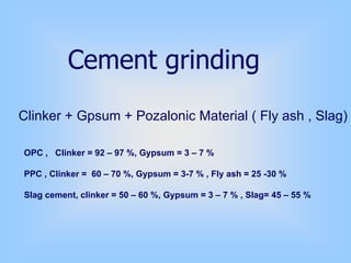 Cement grinding
Clinker + Gpsum + Pozalonic Material ( Fly ash , Slag)
OPC , Clinker = 92 – 97 %, Gypsum = 3 – 7 %
PPC , Clinker = 60 – 70 %, Gypsum = 3-7 % , Fly ash = 25 -30 %
Slag cement, clinker = 50 – 60 %, Gypsum = 3 – 7 % , Slag= 45 – 55 %
 