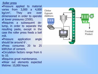 Roller press
•Pressure applied to material
varies from 3,000 a 4,000
kg/cm2. They are over
dimensioned in order to operate
at lower pressures (2500).
•Requires a subsequent de-
lump, in order to separate the
resulting paste, except in the
case the roller press feeds a ball
mill.
•Pressure application angle
should be around 6°.
•Press consumes 20 to 25
kWh/ton of cement.
•Circulation factors range from 6
to 10.
•Requires great maintenance.
•Wear out elements expected
lifetime: 10,000 hours
 