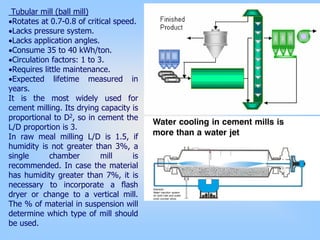 Tubular mill (ball mill)
•Rotates at 0.7-0.8 of critical speed.
•Lacks pressure system.
•Lacks application angles.
•Consume 35 to 40 kWh/ton.
•Circulation factors: 1 to 3.
•Requires little maintenance.
•Expected lifetime measured in
years.
It is the most widely used for
cement milling. Its drying capacity is
proportional to D2, so in cement the
L/D proportion is 3.
In raw meal milling L/D is 1.5, if
humidity is not greater than 3%, a
single chamber mill is
recommended. In case the material
has humidity greater than 7%, it is
necessary to incorporate a flash
dryer or change to a vertical mill.
The % of material in suspension will
determine which type of mill should
be used.
 