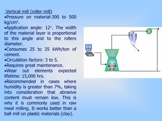 Vertical mill (roller mill)
•Pressure on material:300 to 500
kg/cm2.
•Application angle: 12°. The width
of the material layer is proportional
to this angle and to the rollers
diameter.
•Consumes 25 to 35 kWh/ton of
cement.
•Circulation factors: 3 to 5.
•Requires great maintenance.
•Wear out elements expected
lifetime: 15,000 hrs.
•Recommended in cases where
humidity is greater than 7%, taking
into consideration that abrasive
content must remain low. This is
why it is commonly used in raw
meal milling. It works better than a
ball mill on plastic materials (clay).
 