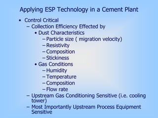 Applying ESP Technology in a Cement Plant
• Control Critical
– Collection Efficiency Effected by
• Dust Characteristics
– Particle size ( migration velocity)
– Resistivity
– Composition
– Stickiness
• Gas Conditions
– Humidity
– Temperature
– Composition
– Flow rate
– Upstream Gas Conditioning Sensitive (i.e. cooling
tower)
– Most Importantly Upstream Process Equipment
Sensitive
 