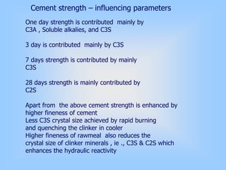 One day strength is contributed mainly by
C3A , Soluble alkalies, and C3S
3 day is contributed mainly by C3S
7 days strength is contributed by mainly
C3S
28 days strength is mainly contributed by
C2S
Apart from the above cement strength is enhanced by
higher fineness of cement
Less C3S crystal size achieved by rapid burning
and quenching the clinker in cooler
Higher fineness of rawmeal also reduces the
crystal size of clinker minerals , ie ., C3S & C2S which
enhances the hydraulic reactivity
Cement strength – influencing parameters
 
