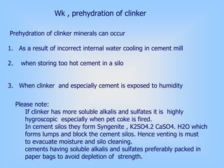 Wk , prehydration of clinker
Prehydration of clinker minerals can occur
1. As a result of incorrect internal water cooling in cement mill
2. when storing too hot cement in a silo
3. When clinker and especially cement is exposed to humidity
Please note:
If clinker has more soluble alkalis and sulfates it is highly
hygroscopic especially when pet coke is fired.
In cement silos they form Syngenite , K2SO4.2 CaSO4. H2O which
forms lumps and block the cement silos. Hence venting is must
to evacuate moisture and silo cleaning.
cements having soluble alkalis and sulfates preferably packed in
paper bags to avoid depletion of strength.
 