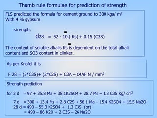 Thumb rule formulae for prediction of strength
FLS predicted the formula for cement ground to 300 kgs/ m2
With 4 % gypsum
strength,
d28 = 52 - 10.( Ks) + 0.15.(C3S)
The content of soluble alkalis Ks is dependent on the total alkali
content and SO3 content in clinker.
As per Knofel it is
F 28 = (3*C3S)+ (2*C2S) + C3A – C4AF N / mm2
Strength prediction
for 3 d = 97 + 35.8 Ma + 38.1K2SO4 + 28.7 Ms – 1.3 C3S Kg/ cm2
7 d = 300 + 13.4 Ms + 2.8 C2S + 56.1 Ma – 15.4 K2SO4 + 15.5 Na2O
28 d = 490 – 55.3 K2SO4 + 1.3 C3S (or)
= 490 – 86 K2O + 2 C3S – 26 Na2O
 