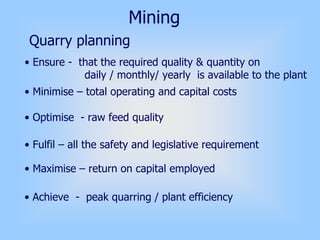 Mining
Quarry planning
• Ensure - that the required quality & quantity on
daily / monthly/ yearly is available to the plant
• Minimise – total operating and capital costs
• Optimise - raw feed quality
• Fulfil – all the safety and legislative requirement
• Maximise – return on capital employed
• Achieve - peak quarring / plant efficiency
 