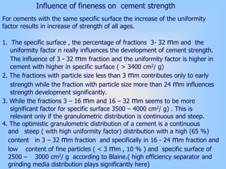 Influence of fineness on cement strength
For cements with the same specific surface the increase of the uniformity
factor results in increase of strength of all ages.
1. The specific surface , the percentage of fractions 3- 32 mm and the
uniformity factor n really influences the development of cement strength.
The influence of 3 - 32 mm fraction and the uniformity factor is higher in
cement with higher in specific surface ( > 3400 cm2/ g)
2. The fractions with particle size less than 3 mm contributes only to early
strength while the fraction with particle size more than 24 mm influences
strength development significantly.
3. While the fractions 3 – 16 mm and 16 – 32 mm seems to be more
significant factor for specific surface 3500 – 4000 cm2/ g) . This is
relevant only if the granulometric distribution is continuous and steep.
4. The optimistic granulometric distribution of a cement is a continuous
and steep ( with high uniformity factor) distribution with a high (65 %)
content in 3 – 32 mm fraction and specifically in 16 - 24 mm fraction and
low content of fine particles ( < 3 mm , 10 % ) and specific surface of
2500 – 3000 cm2/ g according to Blaine.( high efficiency separator and
grinding media distribution plays significantly here)
 