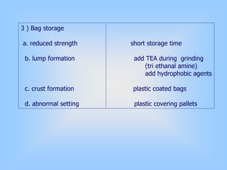 3 ) Bag storage
a. reduced strength short storage time
b. lump formation add TEA during grinding
(tri ethanal amine)
add hydrophobic agents
c. crust formation plastic coated bags
d. abnormal setting plastic covering pallets
 