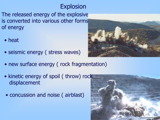 The released energy of the explosive
is converted into various other forms
of energy
• heat
• seismic energy ( stress waves)
• new surface energy ( rock fragmentation)
• concussion and noise ( airblast)
Explosion
• kinetic energy of spoil ( throw) rock
displacement
 