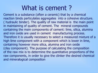 Cement is a substance (often a ceramic) that by a chemical
reaction binds particulates aggregates into a cohesive structure.
( hydraulic binder). The quality of raw material is the main point
in maintaining of quality of cement. The mineral compounds
containing the main components of cement: lime, silica, alumina
and iron oxide are used in cement manufacturing process.
Therefore it is usually necessary to select a measured mixture of a
high lime component with a component which is lower in lime,
containing however more silica, alumina and iron oxide
(clay component). The purpose of calculating the composition
of the raw mix is to determine the quantitative proportions of the
raw components, in order to give the clinker the desired chemical
and mineralogical composition
What is cement ?
 