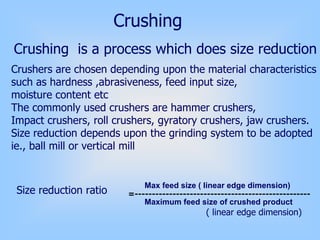 Crushing
Crushing is a process which does size reduction
Crushers are chosen depending upon the material characteristics
such as hardness ,abrasiveness, feed input size,
moisture content etc
The commonly used crushers are hammer crushers,
Impact crushers, roll crushers, gyratory crushers, jaw crushers.
Size reduction depends upon the grinding system to be adopted
ie., ball mill or vertical mill
Size reduction ratio
Max feed size ( linear edge dimension)
Maximum feed size of crushed product
=---------------------------------------------------
( linear edge dimension)
 
