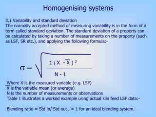 Homogenising systems
3.1 Variabilitv and standard deviation
The normally accepted method of measuring variability is in the form of a
term called standard deviation. The standard deviation of a property can
be calculated by taking a number of measurements on the property (such
as LSF, SR etc.), and applying the following formula:-
Where X is the measured variable (e.g. LSF)
X is the variable mean (or average)
N is the number of measurements or observations
Table 1 illustrates a worked example using actual kiln feed LSF data:-
Blending ratio = Std in/ Std out , = 1 for an ideal blending system.
σ =
Σ ( X - X ) 2
N - 1
 