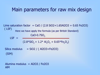 Main parameters for raw mix design
Lime saturation factor = CaO / (2.8 SiO2+1.65Al2O3 + 0.65 Fe2O3)
( LSF)
Silica modulus = SiO2 / ( Al2O3+Fe2O3)
Alumina modulus = Al2O3 / Fe2O3
AlM
Here we have apply the formula (as per British Standard)
CaO-0.7SO3
(2.8*SiO2 + 1.2* Al2O3 + 0.65*Fe2O3)
(SIM)
LSF =
 