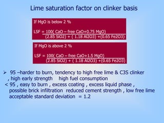 Lime saturation factor on clinker basis
If MgO is below 2 %
LSF = 100( CaO – free CaO+0.75 MgO)
(2.85 SiO2) + ( 1.18 Al2O3) +(0.65 Fe2O3)
If MgO is above 2 %
LSF = 100( CaO – free CaO+1.5 MgO)
(2.85 SiO2) + ( 1.18 Al2O3) +(0.65 Fe2O3)
95 –harder to burn, tendency to high free lime & C3S clinker
, high early strength high fuel consumption
< 95 , easy to burn , excess coating , excess liquid phase ,
possible brick infiltration reduced cement strength , low free lime
acceptable standard deviation = 1.2
 