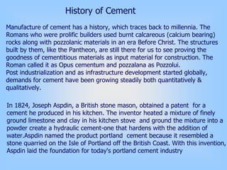 In 1824, Joseph Aspdin, a British stone mason, obtained a patent for a
cement he produced in his kitchen. The inventor heated a mixture of finely
ground limestone and clay in his kitchen stove and ground the mixture into a
powder create a hydraulic cement-one that hardens with the addition of
water.Aspdin named the product portland cement because it resembled a
stone quarried on the Isle of Portland off the British Coast. With this invention,
Aspdin laid the foundation for today's portland cement industry
History of Cement
Manufacture of cement has a history, which traces back to millennia. The
Romans who were prolific builders used burnt calcareous (calcium bearing)
rocks along with pozzolanic materials in an era Before Christ. The structures
built by them, like the Pantheon, are still there for us to see proving the
goodness of cementitious materials as input material for construction. The
Roman called it as Opus cementum and pozzalana as Pozzolui.
Post industrialization and as infrastructure development started globally,
demands for cement have been growing steadily both quantitatively &
qualitatively.
 