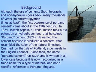 Background
Although the use of cements (both hydraulic
and non-hydraulic) goes back many thousands
of years (to ancient Egyptian
times at least), the first occurrence of portland
cement" came about in the 19th century. In
1824, Joseph Aspdin, a Leeds mason took out a
patent on a hydraulic cement that he coined
"Portland" cement (1824) He named the
cement because it produced a concrete that
resembled the color of the natural limestone
Quarried on the Isle of Portland, a peninsula in
the English Channel Since then, the name
"portland cement" has stuck and is written in all
lower case because it is now recognized as a
trade name for a type of material and not a
specific reference to Portland, England.
 