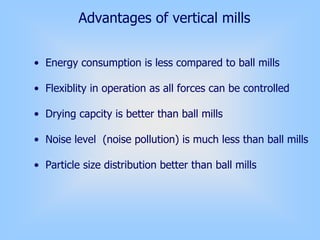 Advantages of vertical mills
• Energy consumption is less compared to ball mills
• Flexiblity in operation as all forces can be controlled
• Drying capcity is better than ball mills
• Noise level (noise pollution) is much less than ball mills
• Particle size distribution better than ball mills
 