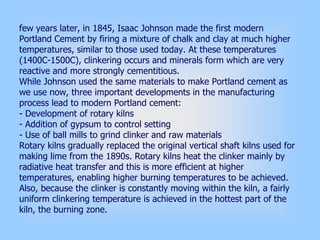 few years later, in 1845, Isaac Johnson made the first modern
Portland Cement by firing a mixture of chalk and clay at much higher
temperatures, similar to those used today. At these temperatures
(1400C-1500C), clinkering occurs and minerals form which are very
reactive and more strongly cementitious.
While Johnson used the same materials to make Portland cement as
we use now, three important developments in the manufacturing
process lead to modern Portland cement:
- Development of rotary kilns
- Addition of gypsum to control setting
- Use of ball mills to grind clinker and raw materials
Rotary kilns gradually replaced the original vertical shaft kilns used for
making lime from the 1890s. Rotary kilns heat the clinker mainly by
radiative heat transfer and this is more efficient at higher
temperatures, enabling higher burning temperatures to be achieved.
Also, because the clinker is constantly moving within the kiln, a fairly
uniform clinkering temperature is achieved in the hottest part of the
kiln, the burning zone.
 