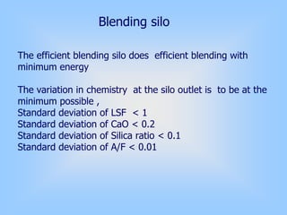 Blending silo
The efficient blending silo does efficient blending with
minimum energy
The variation in chemistry at the silo outlet is to be at the
minimum possible ,
Standard deviation of LSF < 1
Standard deviation of CaO < 0.2
Standard deviation of Silica ratio < 0.1
Standard deviation of A/F < 0.01
 