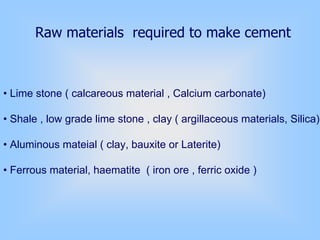 Raw materials required to make cement
• Lime stone ( calcareous material , Calcium carbonate)
• Shale , low grade lime stone , clay ( argillaceous materials, Silica)
• Aluminous mateial ( clay, bauxite or Laterite)
• Ferrous material, haematite ( iron ore , ferric oxide )
 