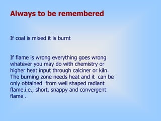 Always to be remembered
If coal is mixed it is burnt
If flame is wrong everything goes wrong
whatever you may do with chemistry or
higher heat input through calciner or kiln.
The burning zone needs heat and it can be
only obtained from well shaped radiant
flame.i.e., short, snappy and convergent
flame .
 