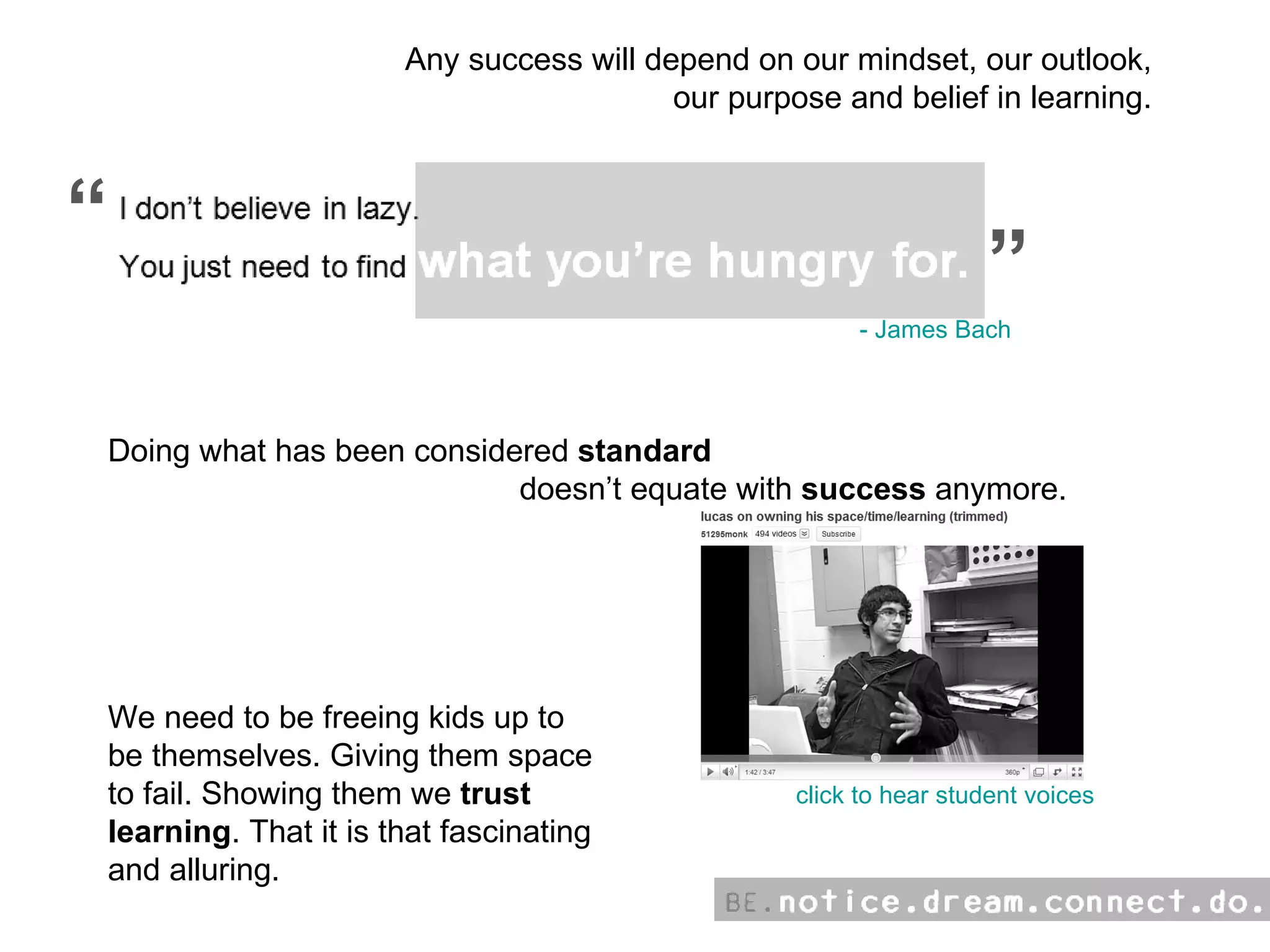 Any success will depend on our mindset, our outlook, our purpose and belief in learning. “ “ click to hear student voices Doing what has been considered  standard   doesn’t equate with  success  anymore. We need to be freeing kids up to  be themselves. Giving them space  to fail. Showing them we  trust   learning . That it is that fascinating  and alluring.  - James Bach 